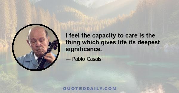 I feel the capacity to care is the thing which gives life its deepest significance.