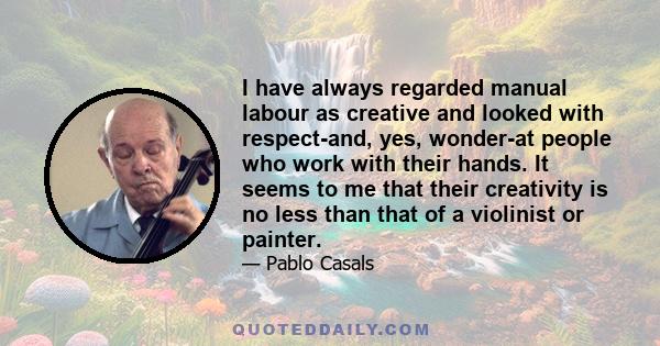 I have always regarded manual labour as creative and looked with respect-and, yes, wonder-at people who work with their hands. It seems to me that their creativity is no less than that of a violinist or painter.