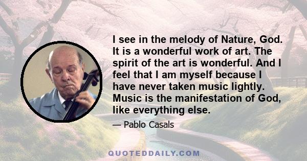 I see in the melody of Nature, God. It is a wonderful work of art. The spirit of the art is wonderful. And I feel that I am myself because I have never taken music lightly. Music is the manifestation of God, like