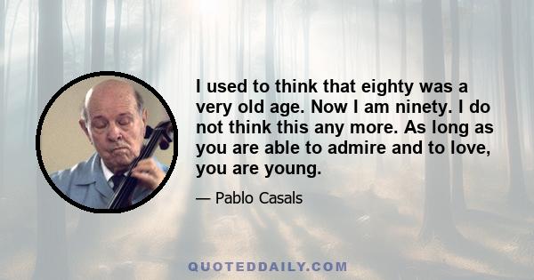 I used to think that eighty was a very old age. Now I am ninety. I do not think this any more. As long as you are able to admire and to love, you are young.