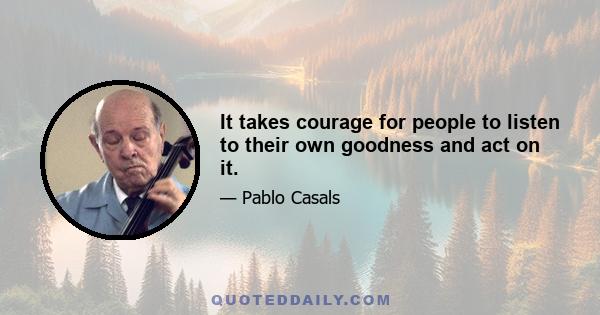 It takes courage for people to listen to their own goodness and act on it.