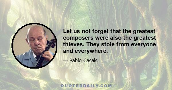 Let us not forget that the greatest composers were also the greatest thieves. They stole from everyone and everywhere.