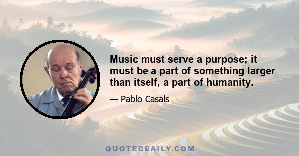 Music must serve a purpose; it must be a part of something larger than itself, a part of humanity.