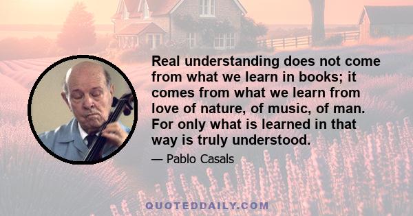 Real understanding does not come from what we learn in books; it comes from what we learn from love of nature, of music, of man. For only what is learned in that way is truly understood.