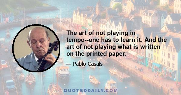 The art of not playing in tempo--one has to learn it. And the art of not playing what is written on the printed paper.