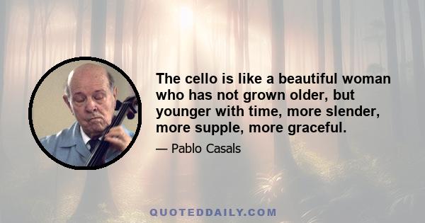 The cello is like a beautiful woman who has not grown older, but younger with time, more slender, more supple, more graceful.