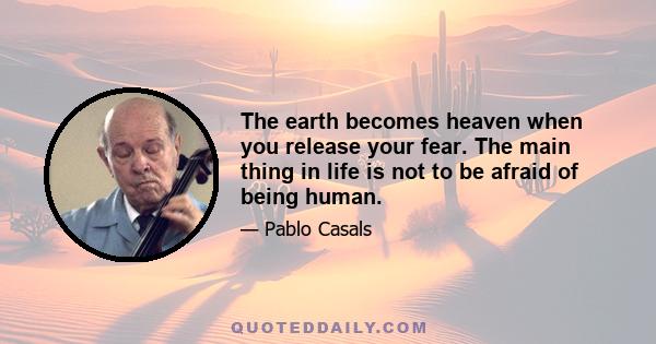 The earth becomes heaven when you release your fear. The main thing in life is not to be afraid of being human.