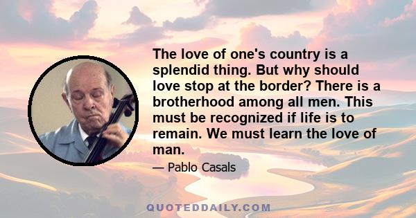 The love of one's country is a splendid thing. But why should love stop at the border? There is a brotherhood among all men. This must be recognized if life is to remain. We must learn the love of man.