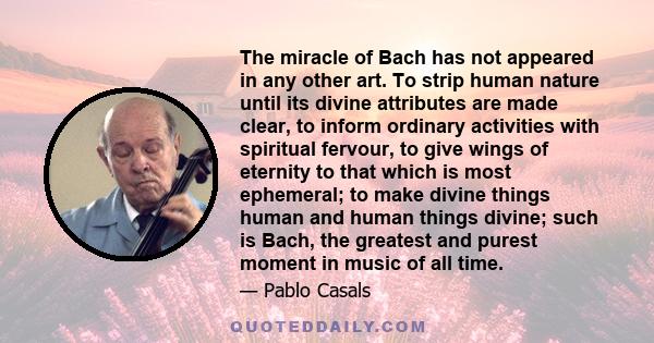 The miracle of Bach has not appeared in any other art. To strip human nature until its divine attributes are made clear, to inform ordinary activities with spiritual fervour, to give wings of eternity to that which is