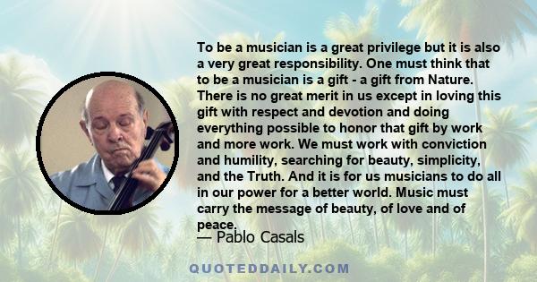 To be a musician is a great privilege but it is also a very great responsibility. One must think that to be a musician is a gift - a gift from Nature. There is no great merit in us except in loving this gift with