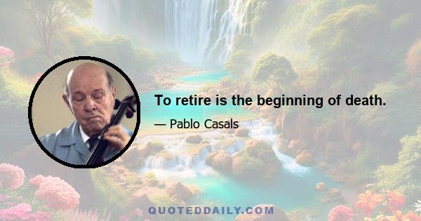 To retire is the beginning of death.