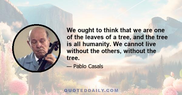 We ought to think that we are one of the leaves of a tree, and the tree is all humanity. We cannot live without the others, without the tree.