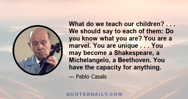 What do we teach our children? . . . We should say to each of them: Do you know what you are? You are a marvel. You are unique . . . You may become a Shakespeare, a Michelangelo, a Beethoven. You have the capacity for