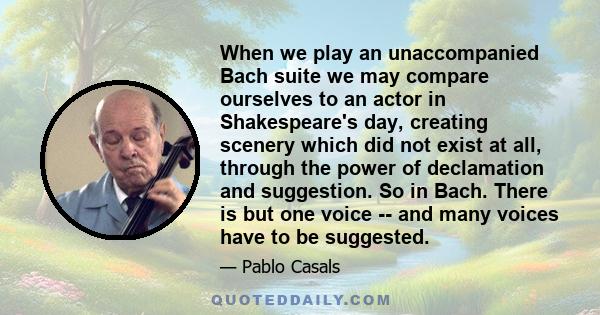 When we play an unaccompanied Bach suite we may compare ourselves to an actor in Shakespeare's day, creating scenery which did not exist at all, through the power of declamation and suggestion. So in Bach. There is but