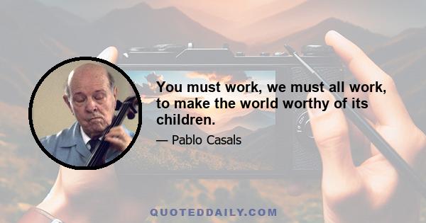 You must work, we must all work, to make the world worthy of its children.