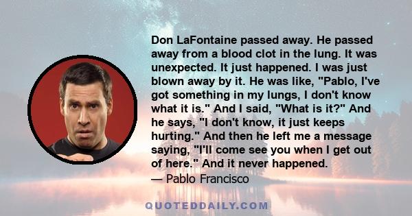 Don LaFontaine passed away. He passed away from a blood clot in the lung. It was unexpected. It just happened. I was just blown away by it. He was like, Pablo, I've got something in my lungs, I don't know what it is.