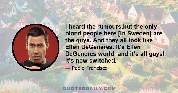 I heard the rumours,but the only blond people here [in Sweden] are the guys. And they all look like Ellen DeGeneres. It's Ellen DeGeneres world, and it's all guys! It's now switched.