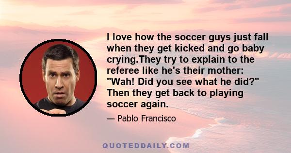 I love how the soccer guys just fall when they get kicked and go baby crying.They try to explain to the referee like he's their mother: Wah! Did you see what he did? Then they get back to playing soccer again.