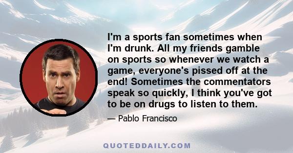 I'm a sports fan sometimes when I'm drunk. All my friends gamble on sports so whenever we watch a game, everyone's pissed off at the end! Sometimes the commentators speak so quickly, I think you've got to be on drugs to 