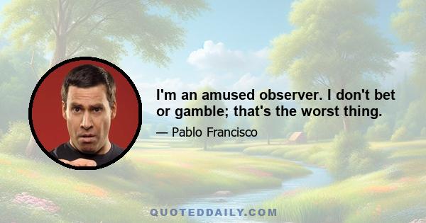 I'm an amused observer. I don't bet or gamble; that's the worst thing.