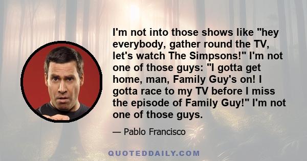 I'm not into those shows like hey everybody, gather round the TV, let's watch The Simpsons! I'm not one of those guys: I gotta get home, man, Family Guy's on! I gotta race to my TV before I miss the episode of Family