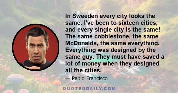 In Sweeden every city looks the same. I've been to sixteen cities, and every single city is the same! The same cobblestone, the same McDonalds, the same everything. Everything was designed by the same guy. They must