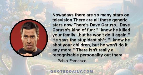 Nowadays there are so many stars on television.There are all these generic stars now.There's Dave Caruso...Dave Caruso's kind of fun: I know he killed your family...but he won't do it again. He says the stupidest sh*t.