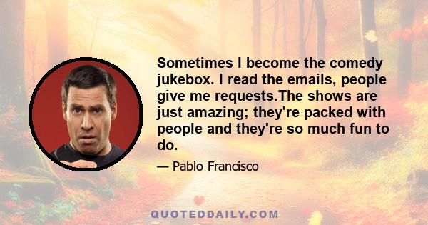 Sometimes I become the comedy jukebox. I read the emails, people give me requests.The shows are just amazing; they're packed with people and they're so much fun to do.