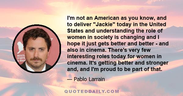 I'm not an American as you know, and to deliver Jackie today in the United States and understanding the role of women in society is changing and I hope it just gets better and better - and also in cinema. There's very