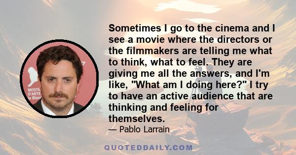 Sometimes I go to the cinema and I see a movie where the directors or the filmmakers are telling me what to think, what to feel. They are giving me all the answers, and I'm like, What am I doing here? I try to have an