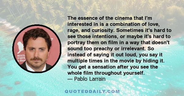 The essence of the cinema that I'm interested in is a combination of love, rage, and curiosity. Sometimes it's hard to see those intentions, or maybe it's hard to portray them on film in a way that doesn't sound too