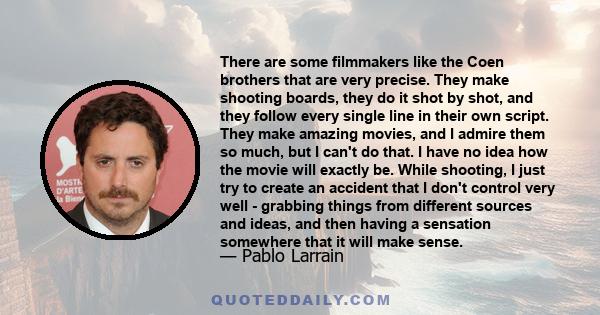 There are some filmmakers like the Coen brothers that are very precise. They make shooting boards, they do it shot by shot, and they follow every single line in their own script. They make amazing movies, and I admire