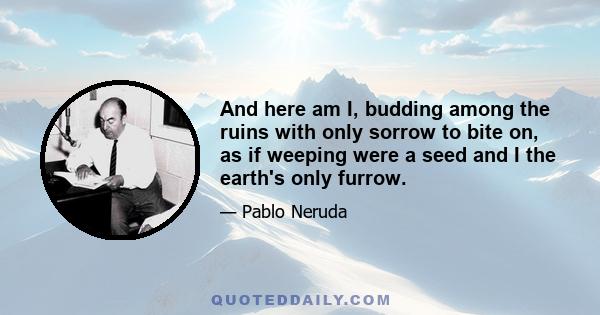 And here am I, budding among the ruins with only sorrow to bite on, as if weeping were a seed and I the earth's only furrow.