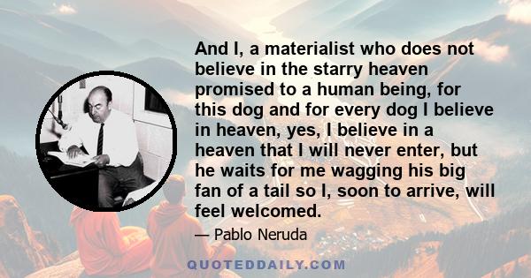 And I, a materialist who does not believe in the starry heaven promised to a human being, for this dog and for every dog I believe in heaven, yes, I believe in a heaven that I will never enter, but he waits for me