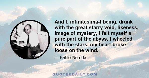 And I, infinitesima­l being, drunk with the great starry void, likeness, image of mystery, I felt myself a pure part of the abyss, I wheeled with the stars, my heart broke loose on the wind.