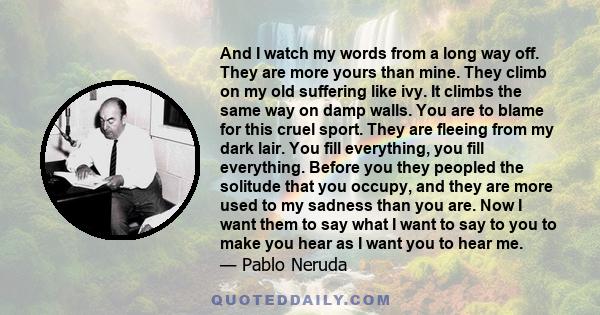 And I watch my words from a long way off. They are more yours than mine. They climb on my old suffering like ivy. It climbs the same way on damp walls. You are to blame for this cruel sport. They are fleeing from my