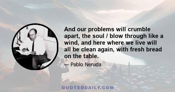 And our problems will crumble apart, the soul / blow through like a wind, and here where we live will all be clean again, with fresh bread on the table.