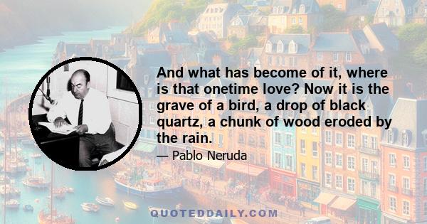 And what has become of it, where is that onetime love? Now it is the grave of a bird, a drop of black quartz, a chunk of wood eroded by the rain.