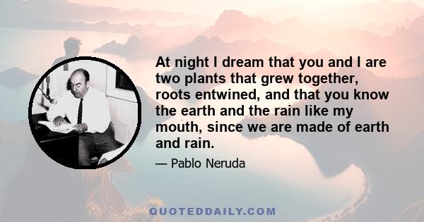 At night I dream that you and I are two plants that grew together, roots entwined, and that you know the earth and the rain like my mouth, since we are made of earth and rain.