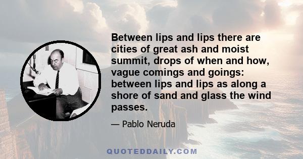 Between lips and lips there are cities of great ash and moist summit, drops of when and how, vague comings and goings: between lips and lips as along a shore of sand and glass the wind passes.