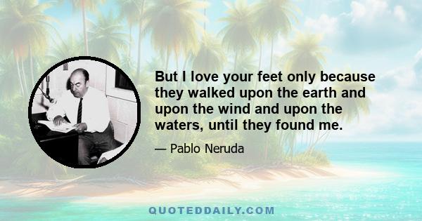 But I love your feet only because they walked upon the earth and upon the wind and upon the waters, until they found me.