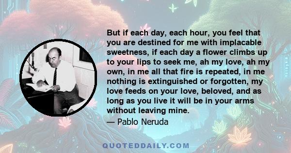 But if each day, each hour, you feel that you are destined for me with implacable sweetness, if each day a flower climbs up to your lips to seek me, ah my love, ah my own, in me all that fire is repeated, in me nothing