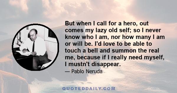 But when I call for a hero, out comes my lazy old self; so I never know who I am, nor how many I am or will be. I'd love to be able to touch a bell and summon the real me, because if I really need myself, I mustn't