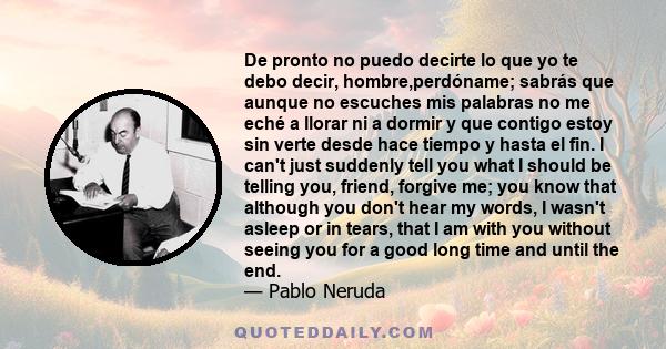 De pronto no puedo decirte lo que yo te debo decir, hombre,perdóname; sabrás que aunque no escuches mis palabras no me eché a llorar ni a dormir y que contigo estoy sin verte desde hace tiempo y hasta el fin. I can't