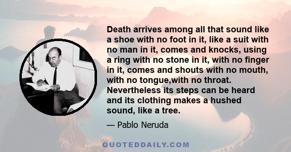 Death arrives among all that sound like a shoe with no foot in it, like a suit with no man in it, comes and knocks, using a ring with no stone in it, with no finger in it, comes and shouts with no mouth, with no