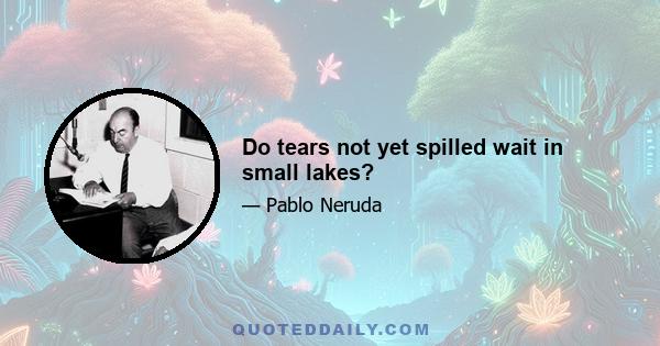 Do tears not yet spilled wait in small lakes?