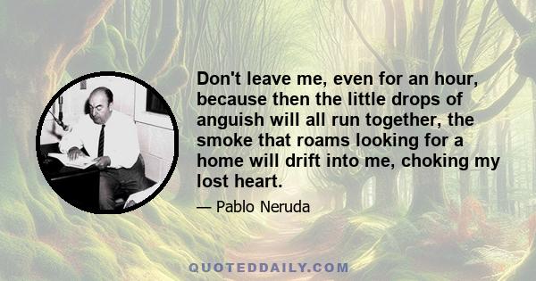 Don't leave me, even for an hour, because then the little drops of anguish will all run together, the smoke that roams looking for a home will drift into me, choking my lost heart.