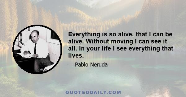 Everything is so alive, that I can be alive. Without moving I can see it all. In your life I see everything that lives.