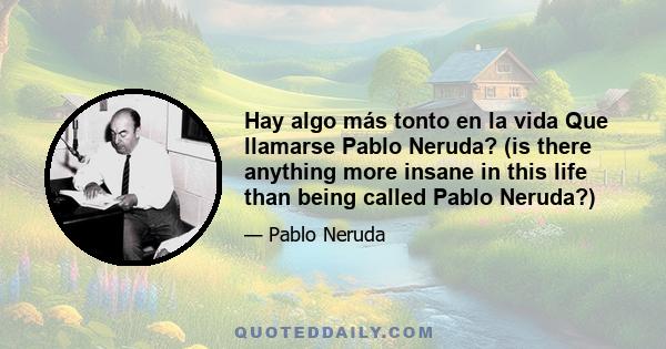 Hay algo más tonto en la vida Que llamarse Pablo Neruda? (is there anything more insane in this life than being called Pablo Neruda?)