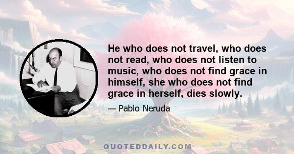 He who does not travel, who does not read, who does not listen to music, who does not find grace in himself, she who does not find grace in herself, dies slowly.